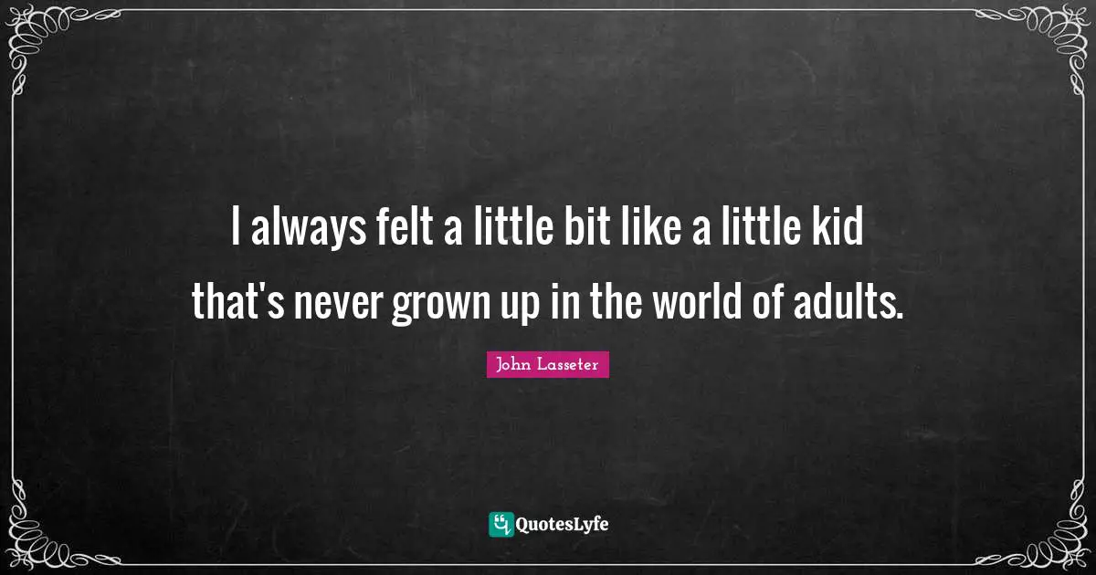 I always felt a little bit like a little kid that's never grown up in the world of adults.