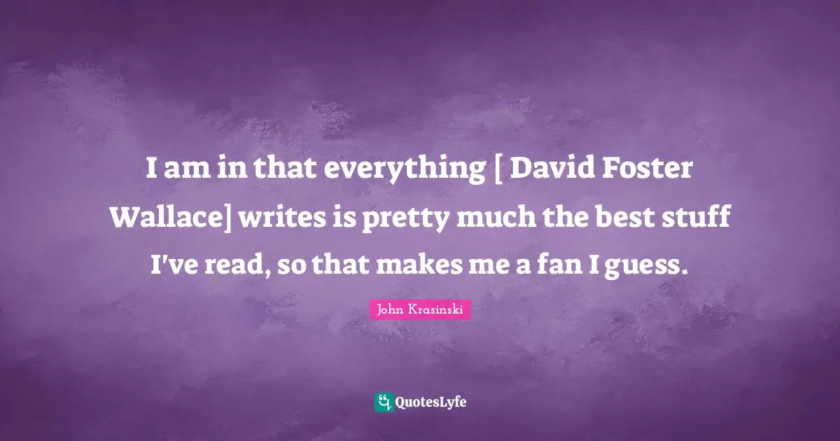 I am in that everything [ David Foster Wallace] writes is pretty much the best stuff I've read, so that makes me a fan I guess.