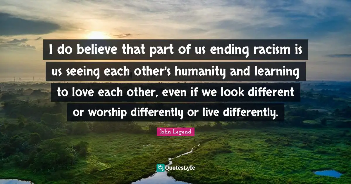 I do believe that part of us ending racism is us seeing each other's humanity and learning to love each other, even if we look different or worship differently or live differently.