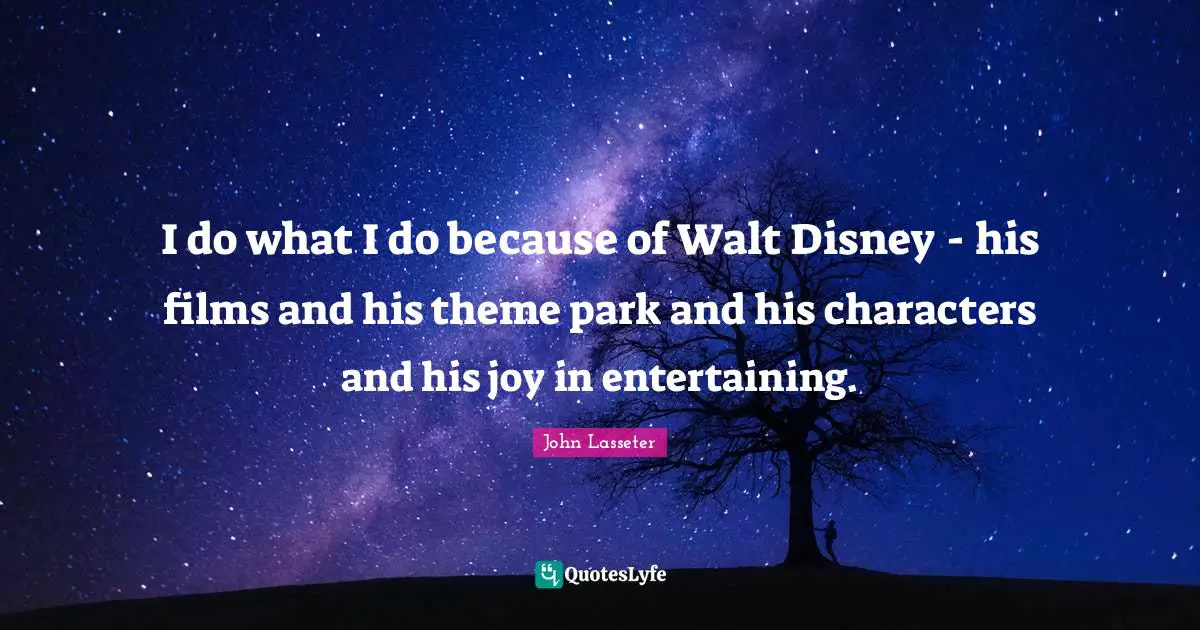I do what I do because of Walt Disney - his films and his theme park and his characters and his joy in entertaining.