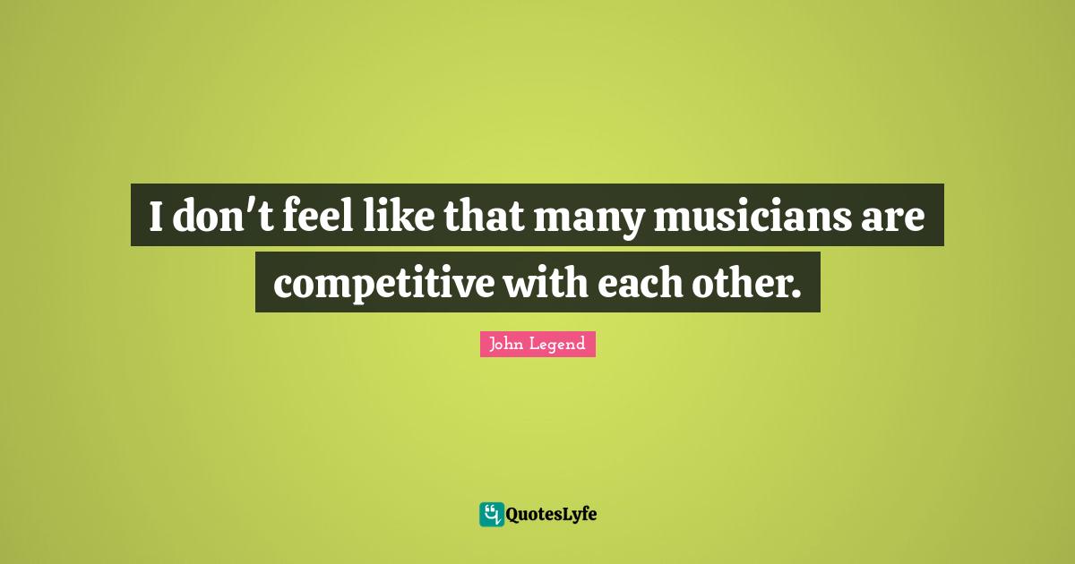 I don't feel like that many musicians are competitive with each other.