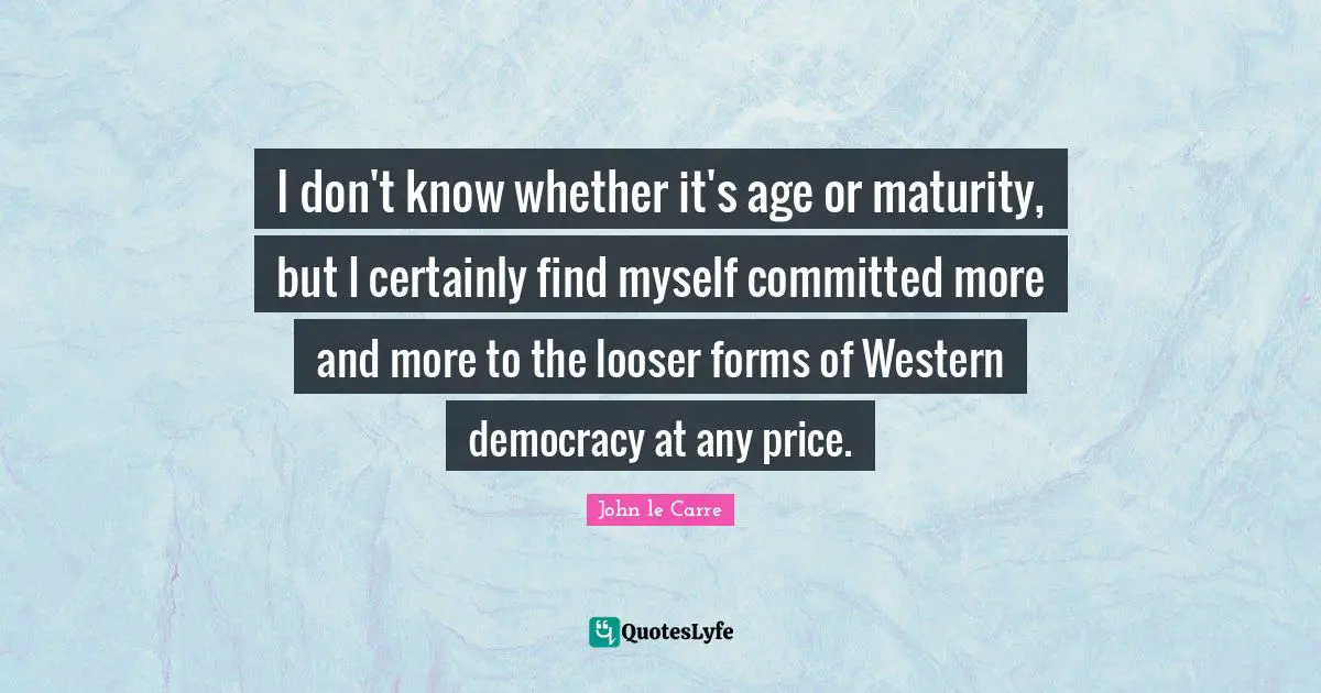 I don't know whether it's age or maturity, but I certainly find myself committed more and more to the looser forms of Western democracy at any price.