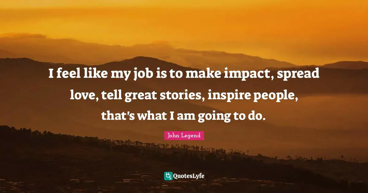 I feel like my job is to make impact, spread love, tell great stories, inspire people, that's what I am going to do.