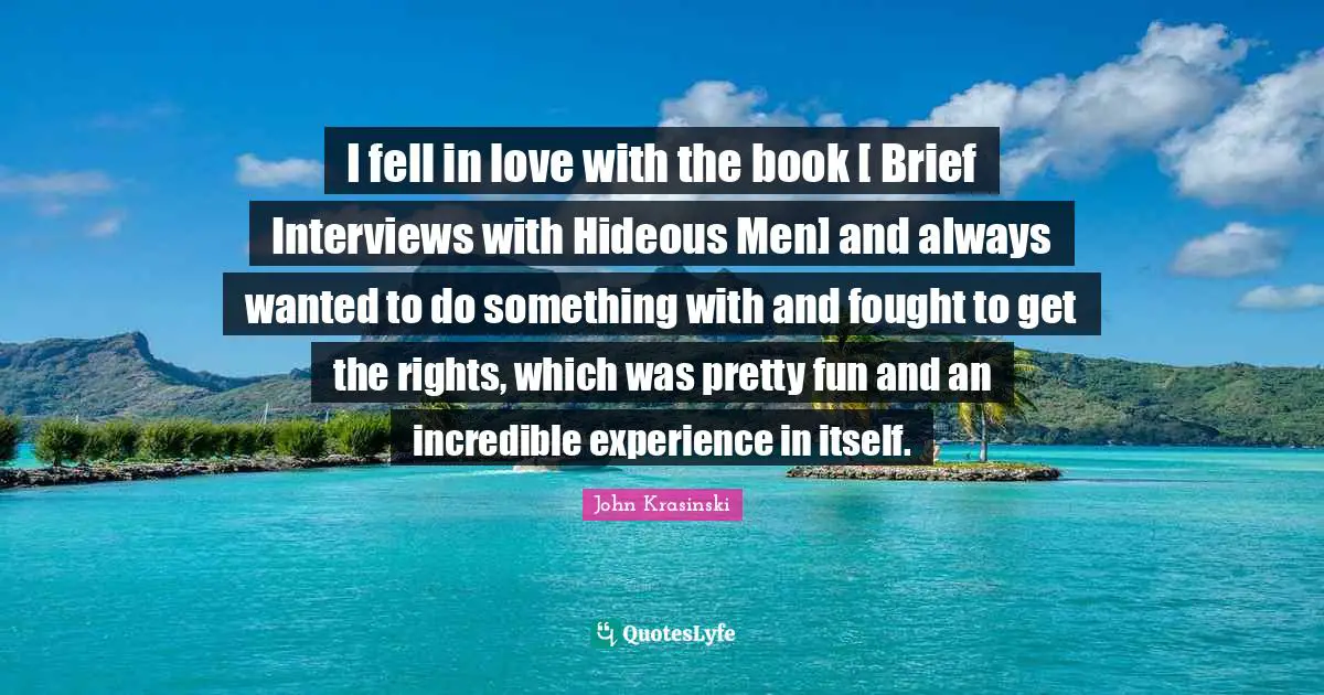 I fell in love with the book [ Brief Interviews with Hideous Men] and always wanted to do something with and fought to get the rights, which was pretty fun and an incredible experience in itself.
