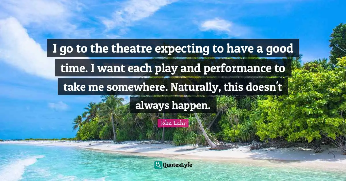 I go to the theatre expecting to have a good time. I want each play and performance to take me somewhere. Naturally, this doesn't always happen.