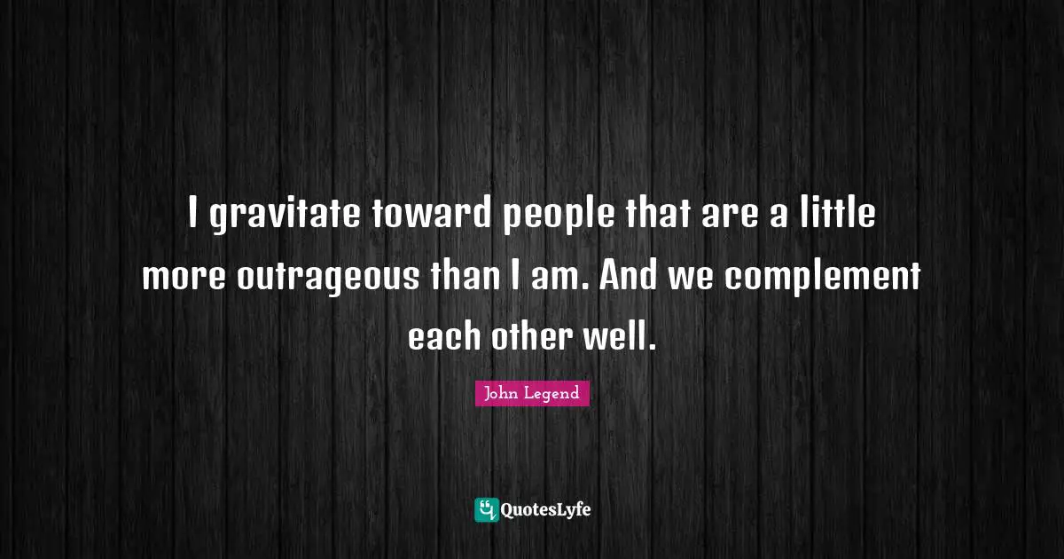 I gravitate toward people that are a little more outrageous than I am. And we complement each other well.