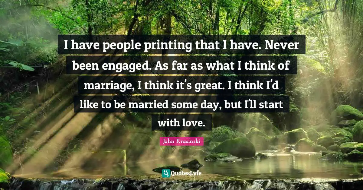 I have people printing that I have. Never been engaged. As far as what I think of marriage, I think it's great. I think I'd like to be married some day, but I'll start with love.