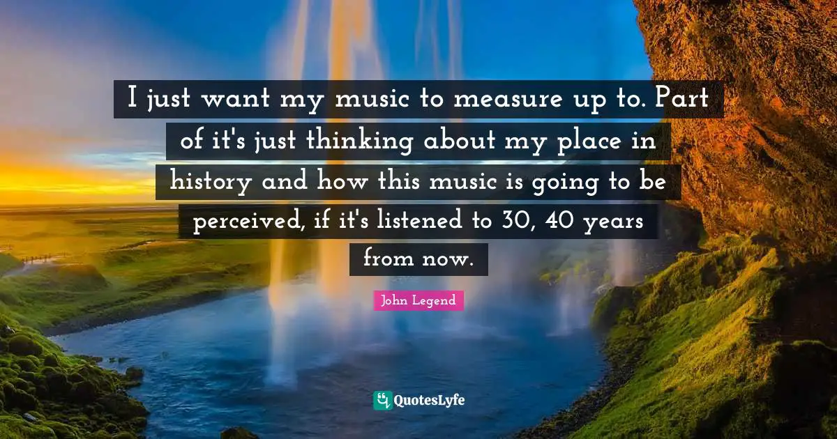 I just want my music to measure up to. Part of it's just thinking about my place in history and how this music is going to be perceived, if it's listened to 30, 40 years from now.