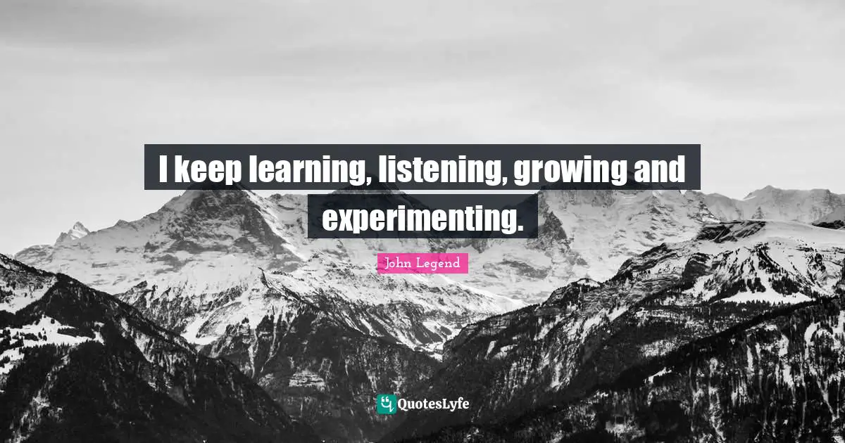 I keep learning, listening, growing and experimenting.