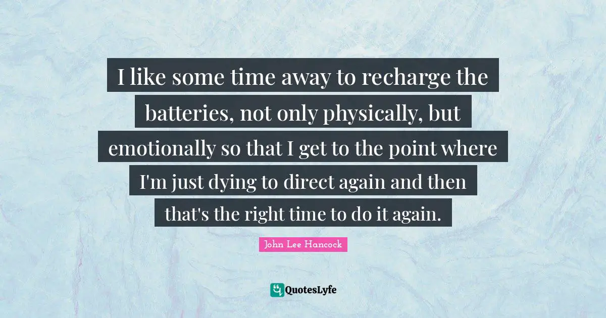 I like some time away to recharge the batteries, not only physically, but emotionally so that I get to the point where I'm just dying to direct again and then that's the right time to do it again.