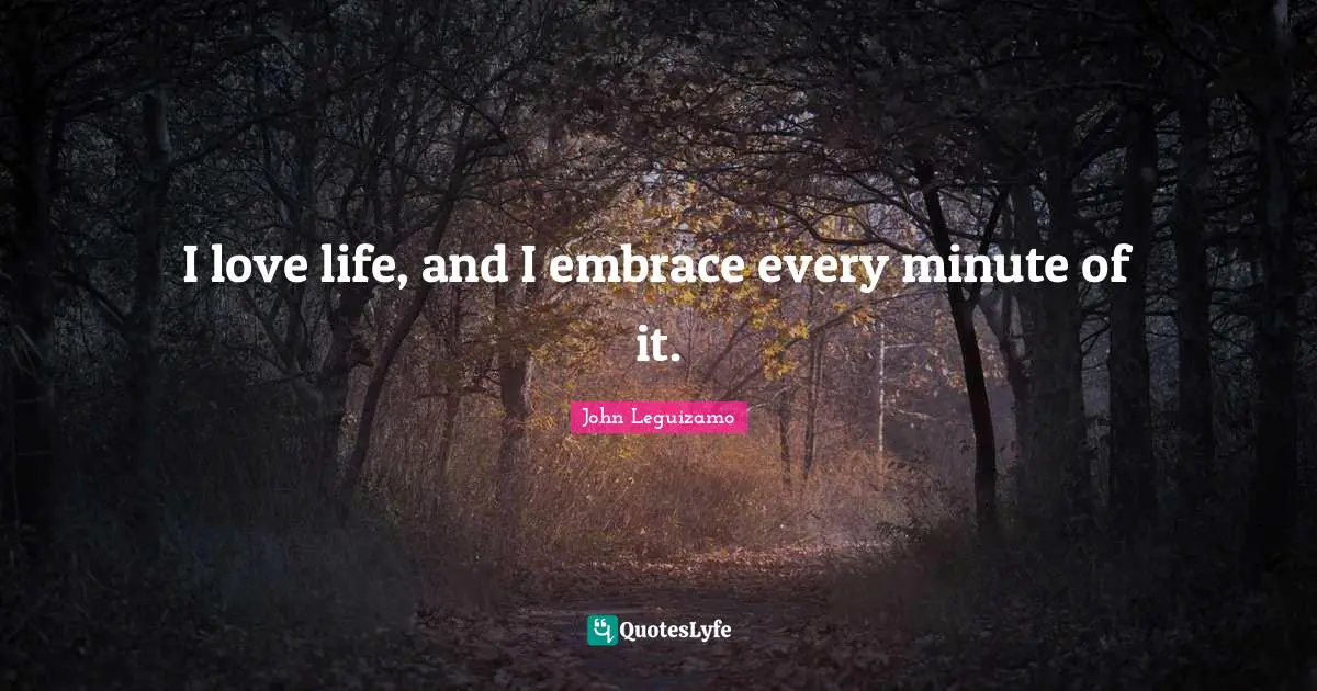 I love life, and I embrace every minute of it.