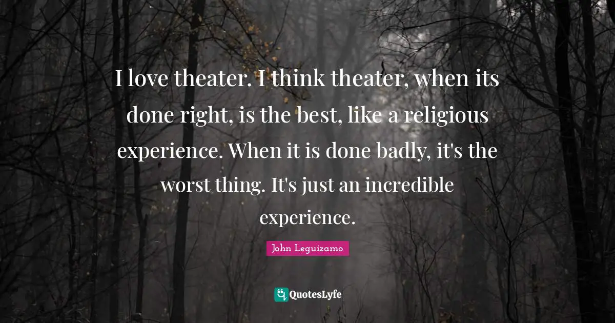 I love theater. I think theater, when its done right, is the best, like a religious experience. When it is done badly, it's the worst thing. It's just an incredible experience.