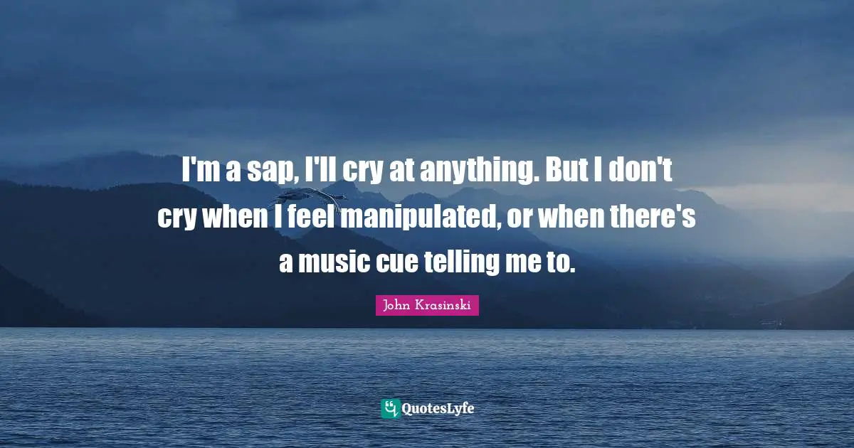 I'm a sap, I'll cry at anything. But I don't cry when I feel manipulated, or when there's a music cue telling me to.