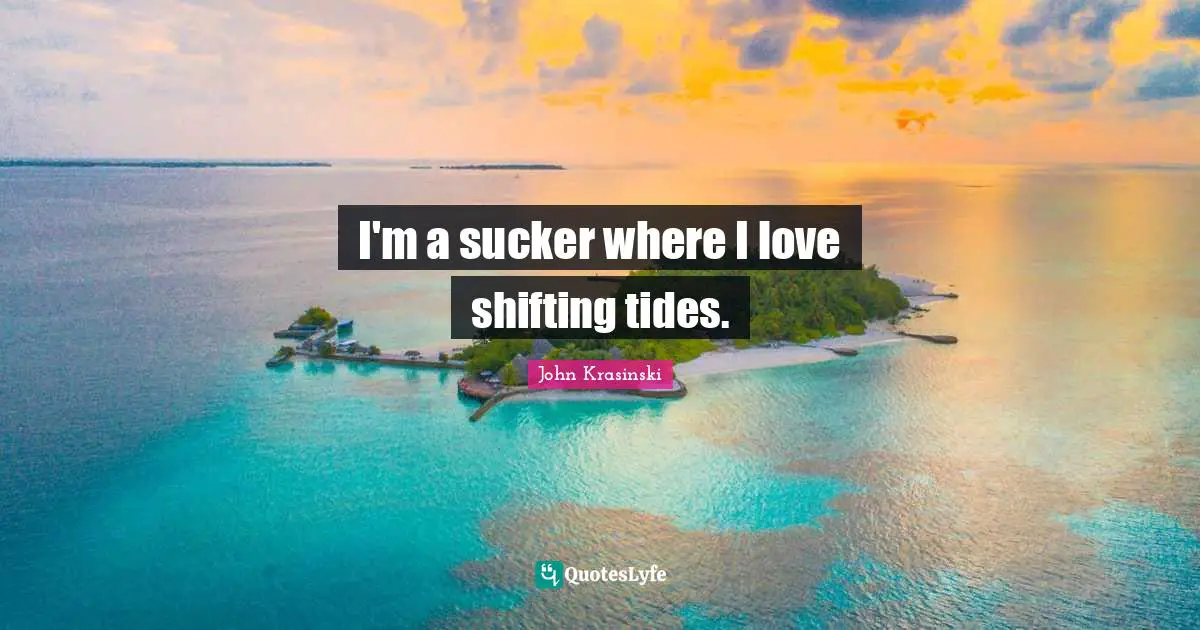 I'm a sucker where I love shifting tides.