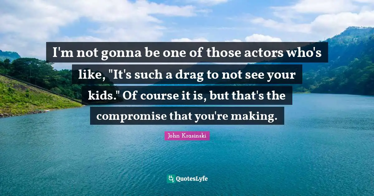 I'm not gonna be one of those actors who's like, "It's such a drag to not see your kids." Of course it is, but that's the compromise that you're making.