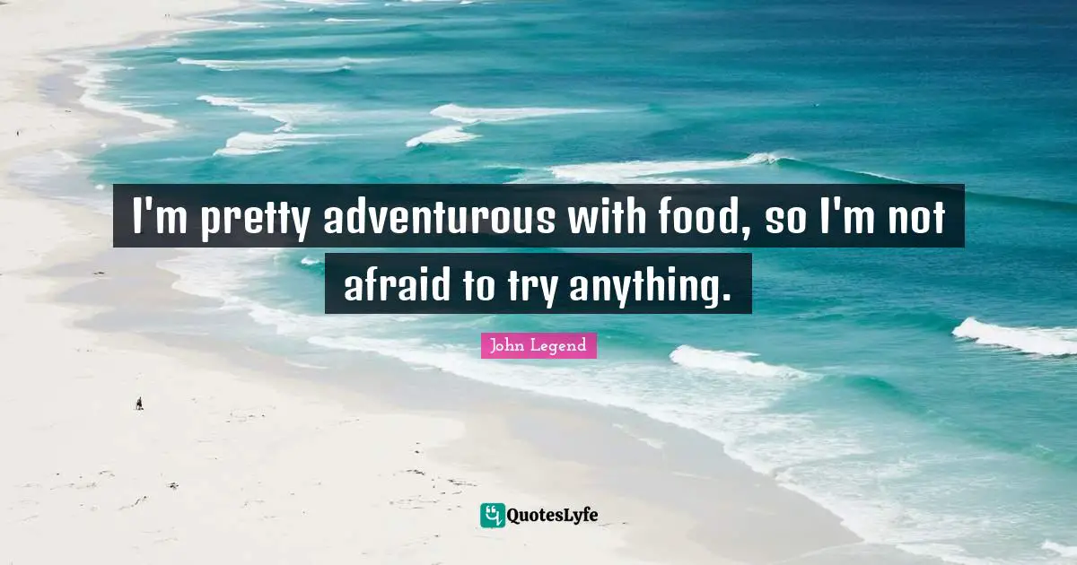 I'm pretty adventurous with food, so I'm not afraid to try anything.