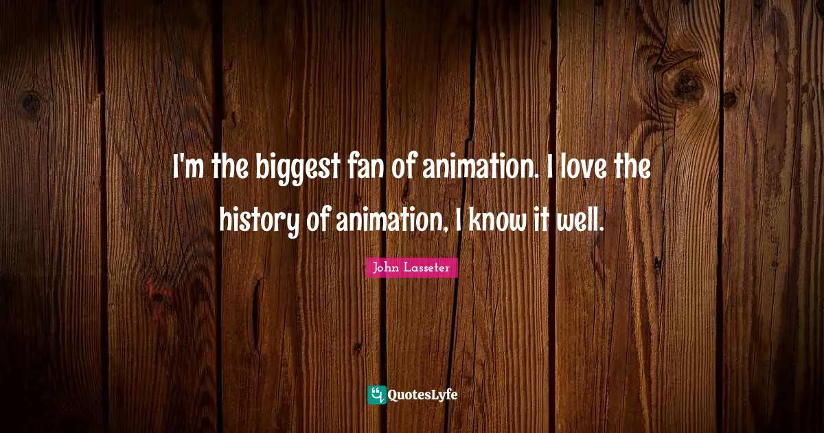 I'm the biggest fan of animation. I love the history of animation, I know it well.
