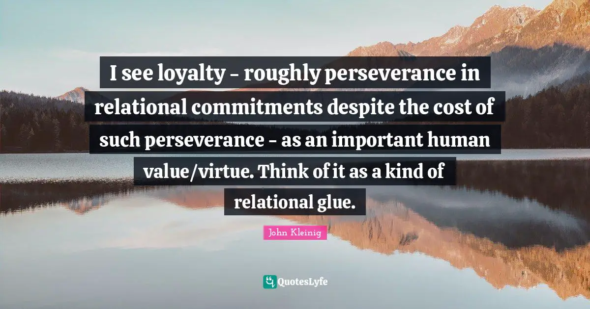 I see loyalty - roughly perseverance in relational commitments despite the cost of such perseverance - as an important human value/virtue. Think of it as a kind of relational glue.