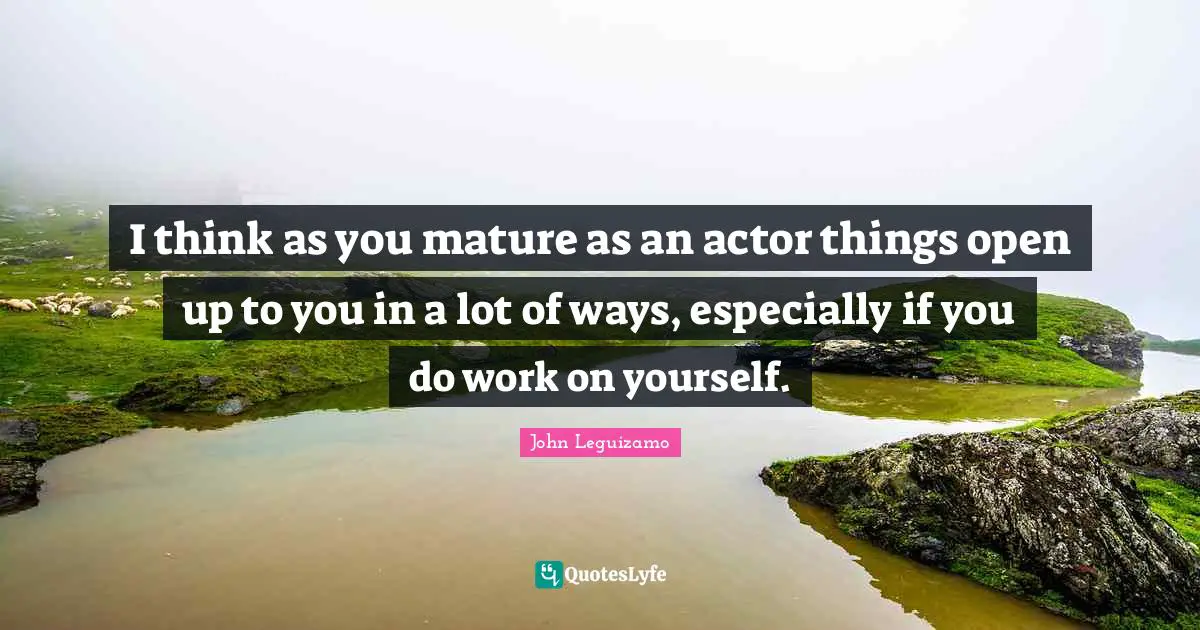 I think as you mature as an actor things open up to you in a lot of ways, especially if you do work on yourself.