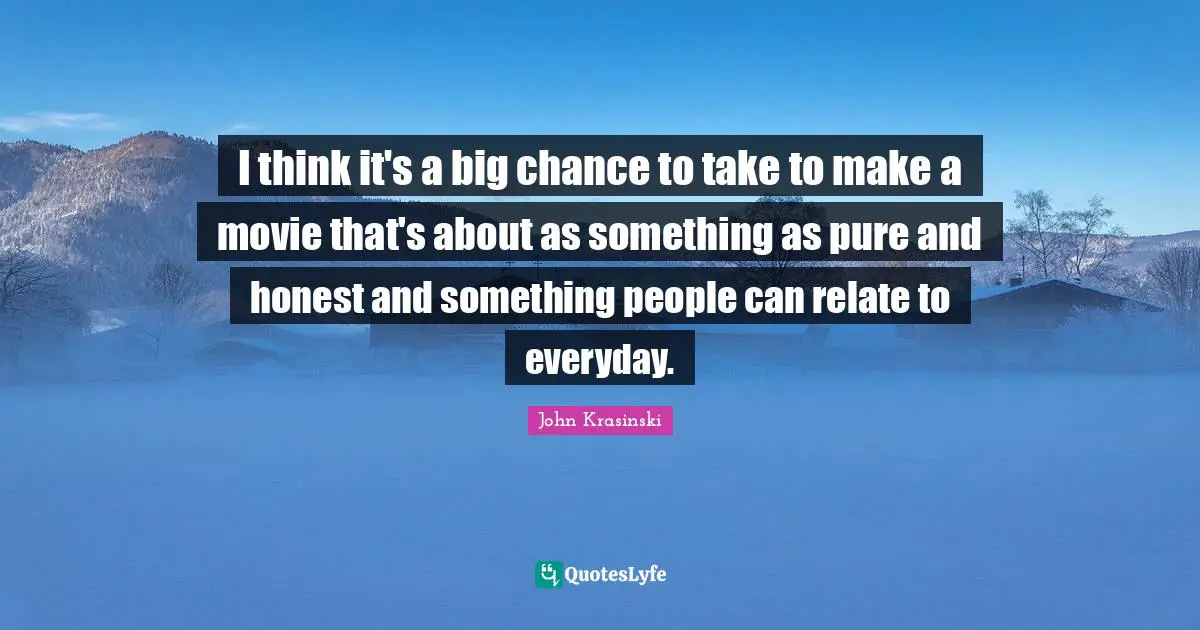 I think it's a big chance to take to make a movie that's about as something as pure and honest and something people can relate to everyday.