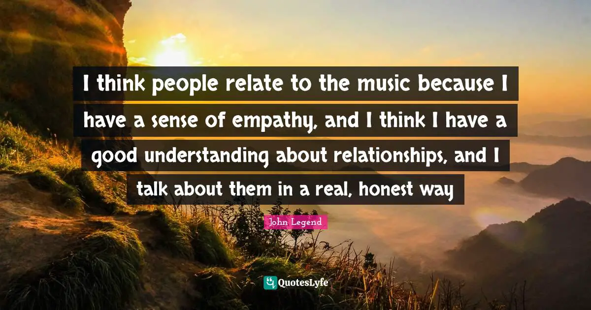 I think people relate to the music because I have a sense of empathy, and I think I have a good understanding about relationships, and I talk about them in a real, honest way