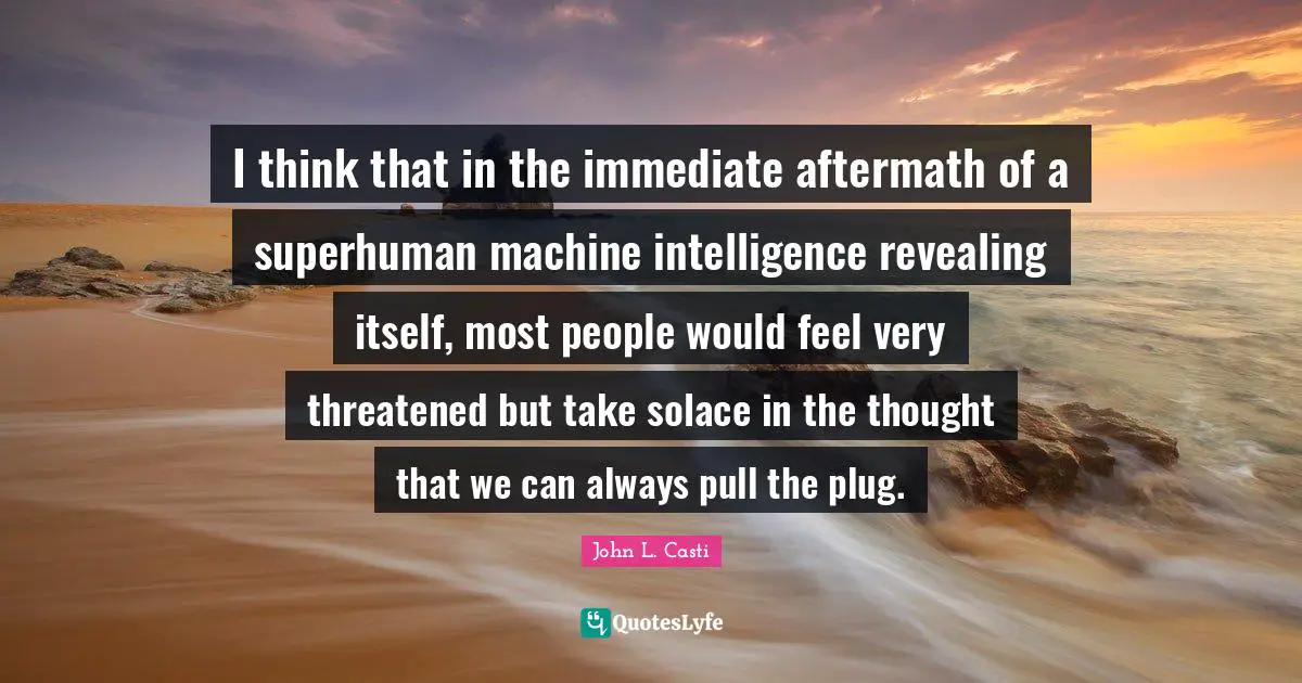 I think that in the immediate aftermath of a superhuman machine intelligence revealing itself, most people would feel very threatened but take solace in the thought that we can always pull the plug.