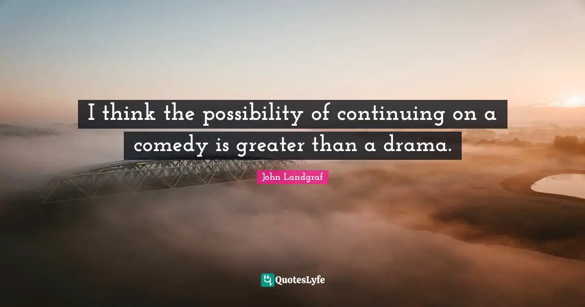 I think the possibility of continuing on a comedy is greater than a drama.