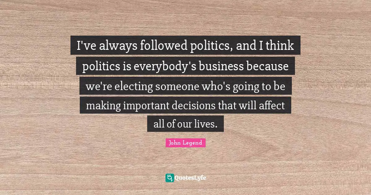 Important Decisions Quotes: "I've always followed politics, and I think politics is everybody's business because we're electing someone who's going to be making important decisions that will affect all of our lives."