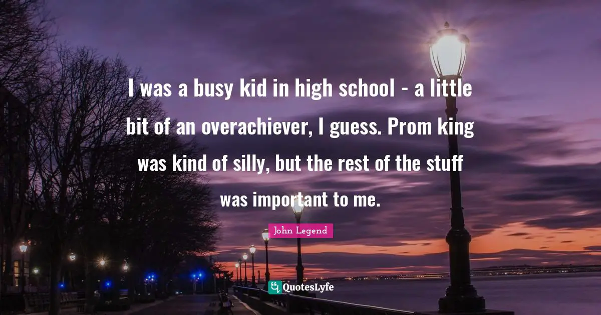 John Legend Quotes: I was a busy kid in high school - a little bit of an overachiever, I guess. Prom king was kind of silly, but the rest of the stuff was important to me.