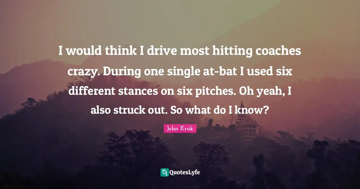 I would think I drive most hitting coaches crazy. During one single at-bat I used six different stances on six pitches. Oh yeah, I also struck out. So what do I know?