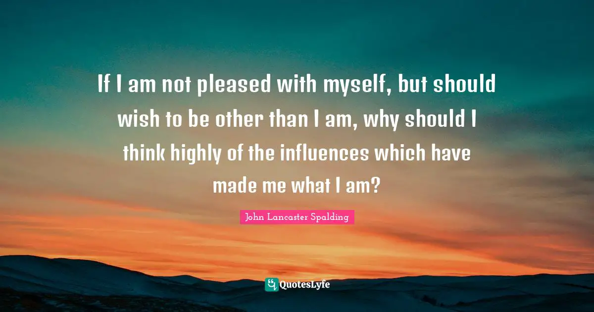 If I am not pleased with myself, but should wish to be other than I am, why should I think highly of the influences which have made me what I am?
