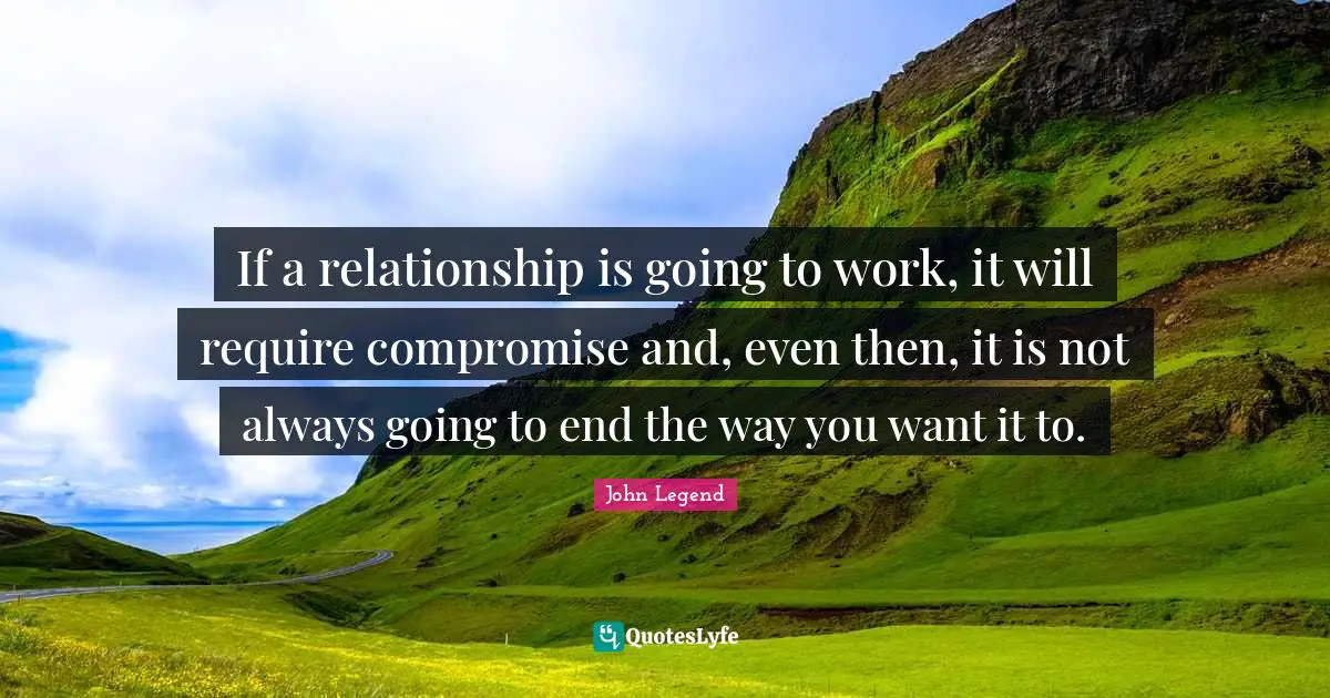 If a relationship is going to work, it will require compromise and, even then, it is not always going to end the way you want it to.