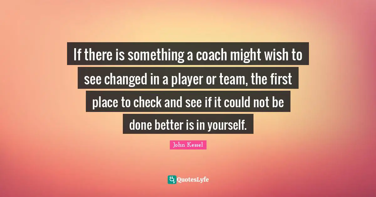 If there is something a coach might wish to see changed in a player or team, the first place to check and see if it could not be done better is in yourself.