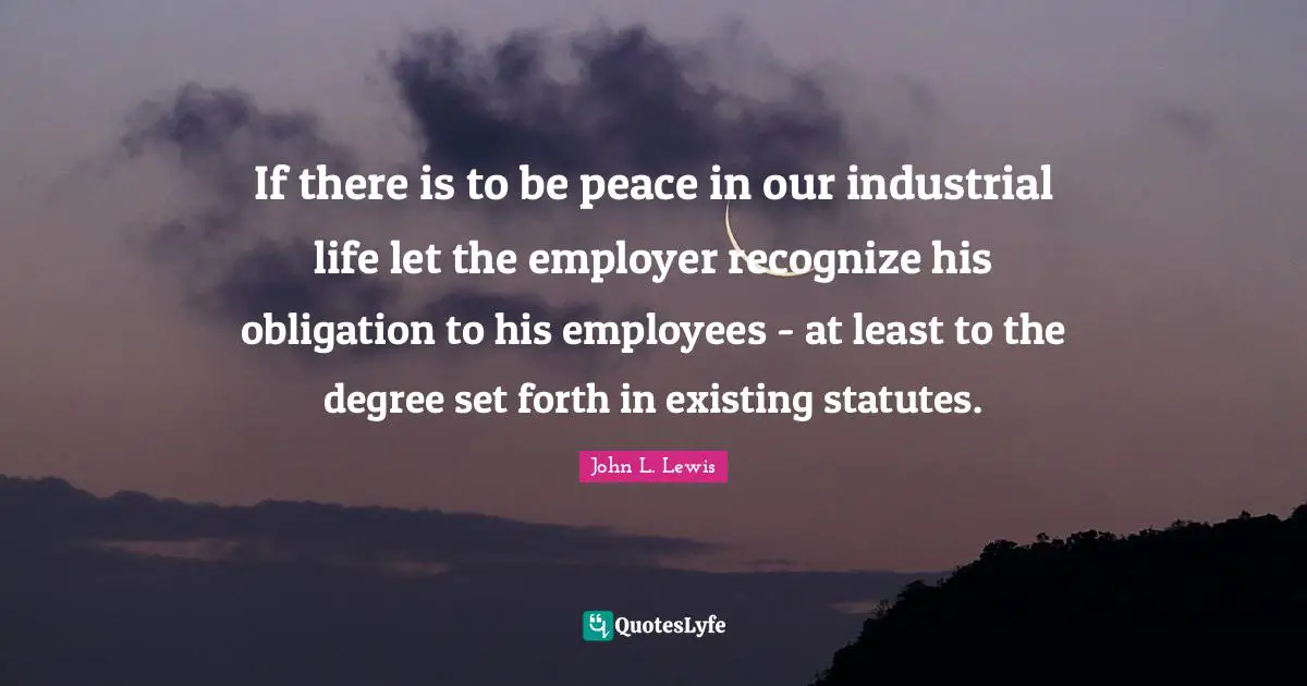 If there is to be peace in our industrial life let the employer recognize his obligation to his employees - at least to the degree set forth in existing statutes.