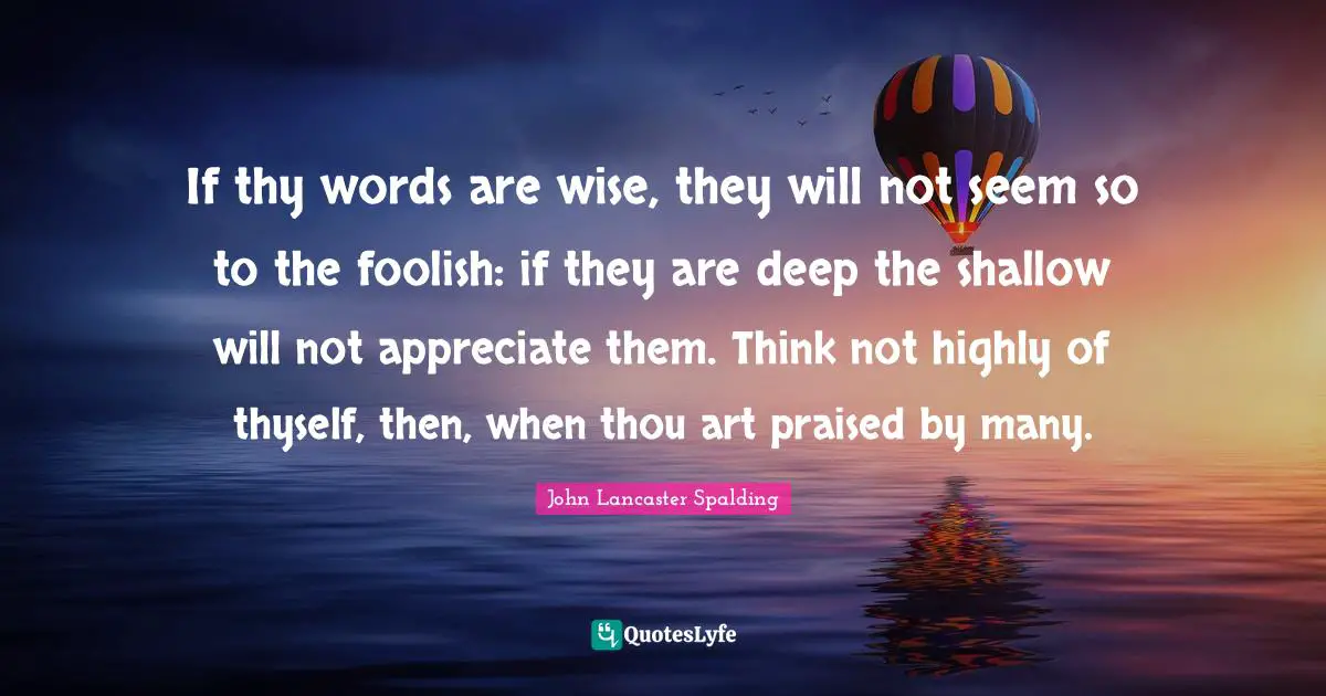 If thy words are wise, they will not seem so to the foolish: if they are deep the shallow will not appreciate them. Think not highly of thyself, then, when thou art praised by many.