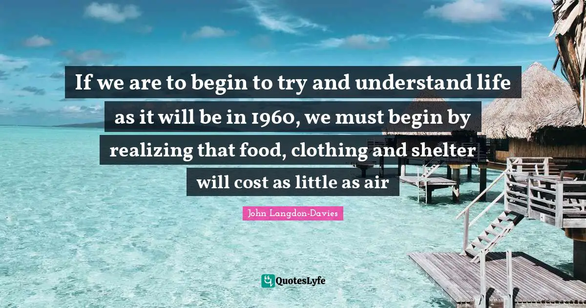 John Langdon-Davies Quotes: "If we are to begin to try and understand life as it will be in 1960, we must begin by realizing that food, clothing and shelter will cost as little as air"