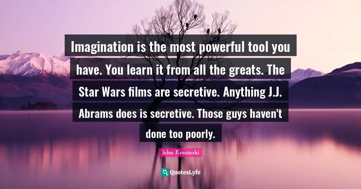 Imagination is the most powerful tool you have. You learn it from all the greats. The Star Wars films are secretive. Anything J.J. Abrams does is secretive. Those guys haven't done too poorly.
