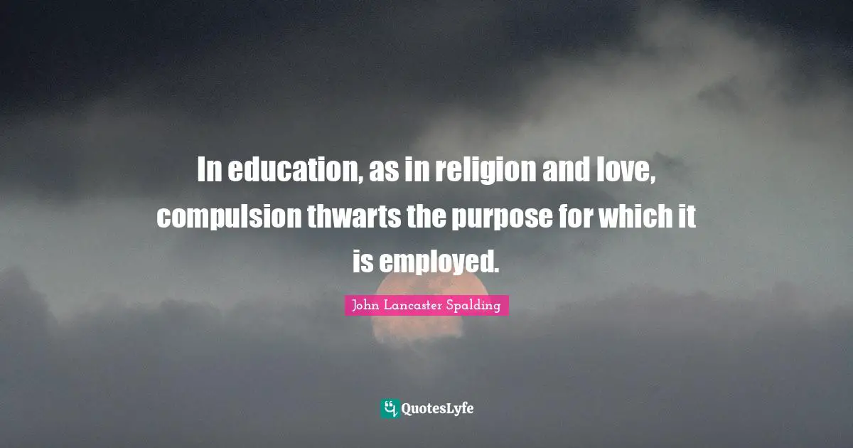 In education, as in religion and love, compulsion thwarts the purpose for which it is employed.