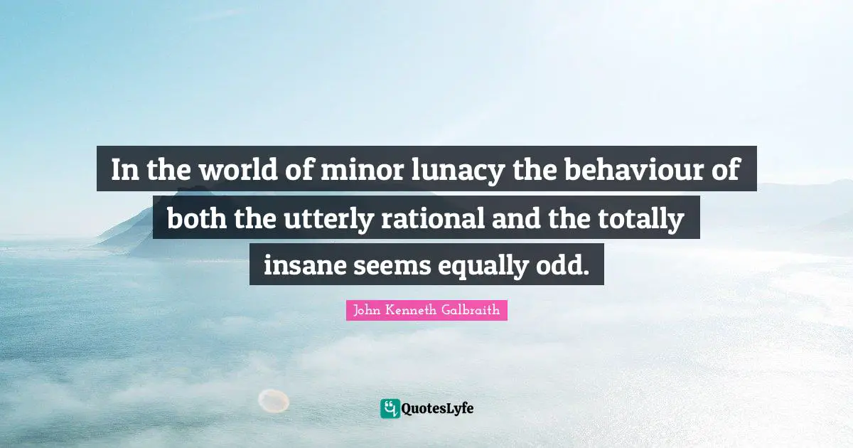 In the world of minor lunacy the behaviour of both the utterly rational and the totally insane seems equally odd.