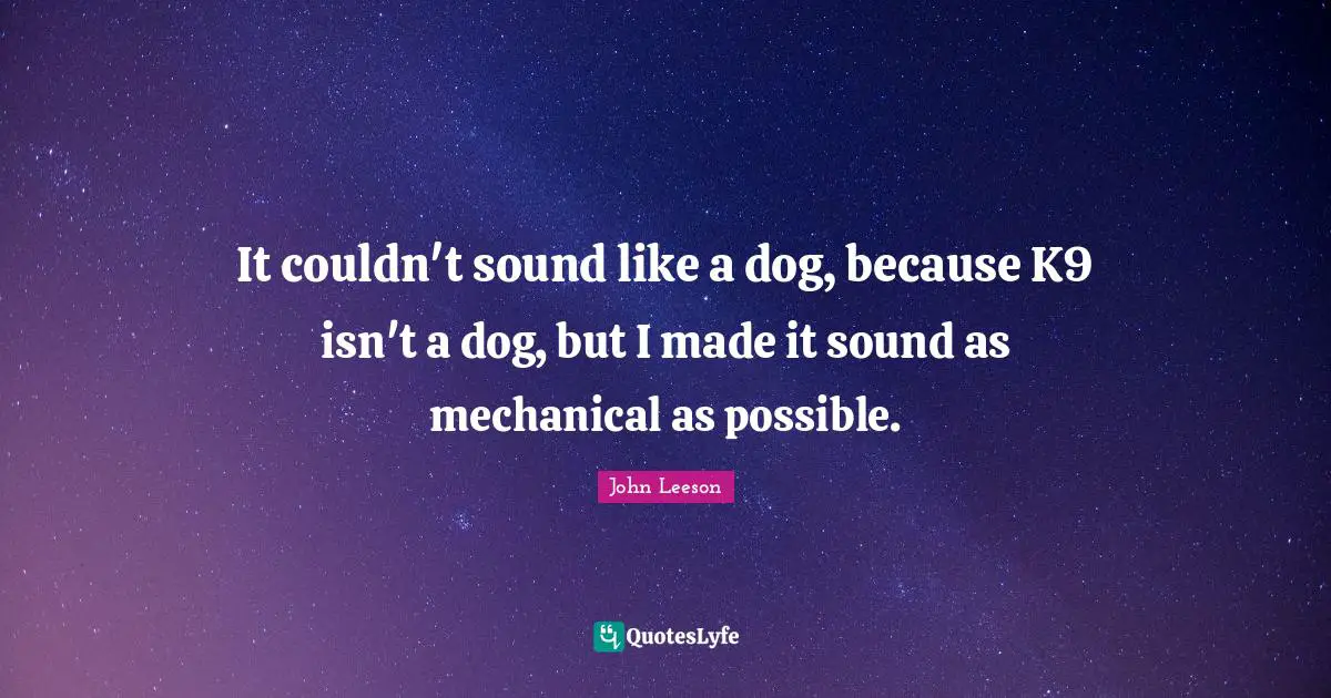 It couldn't sound like a dog, because K9 isn't a dog, but I made it sound as mechanical as possible.