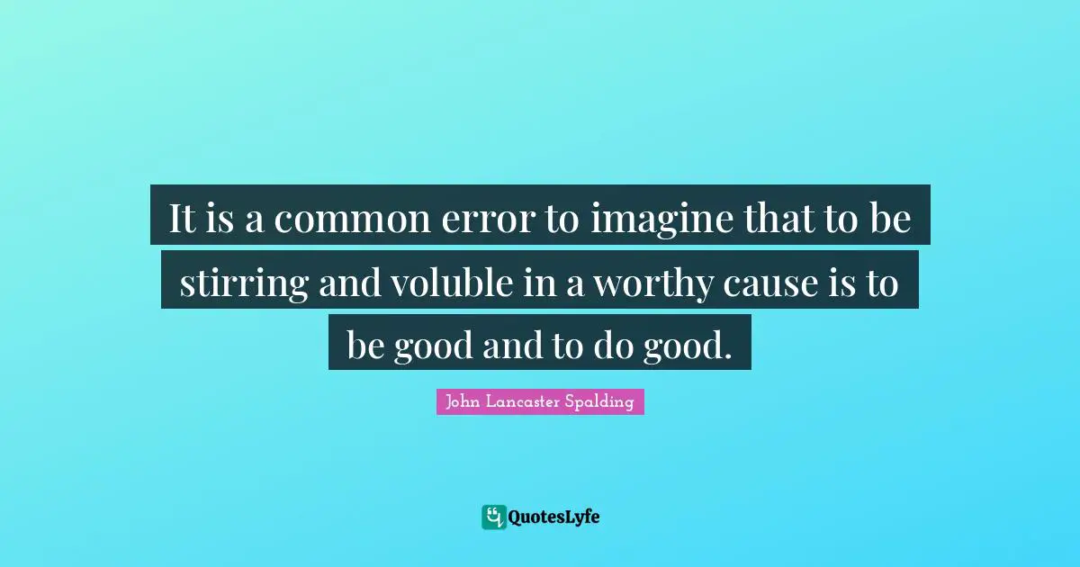 It is a common error to imagine that to be stirring and voluble in a worthy cause is to be good and to do good.