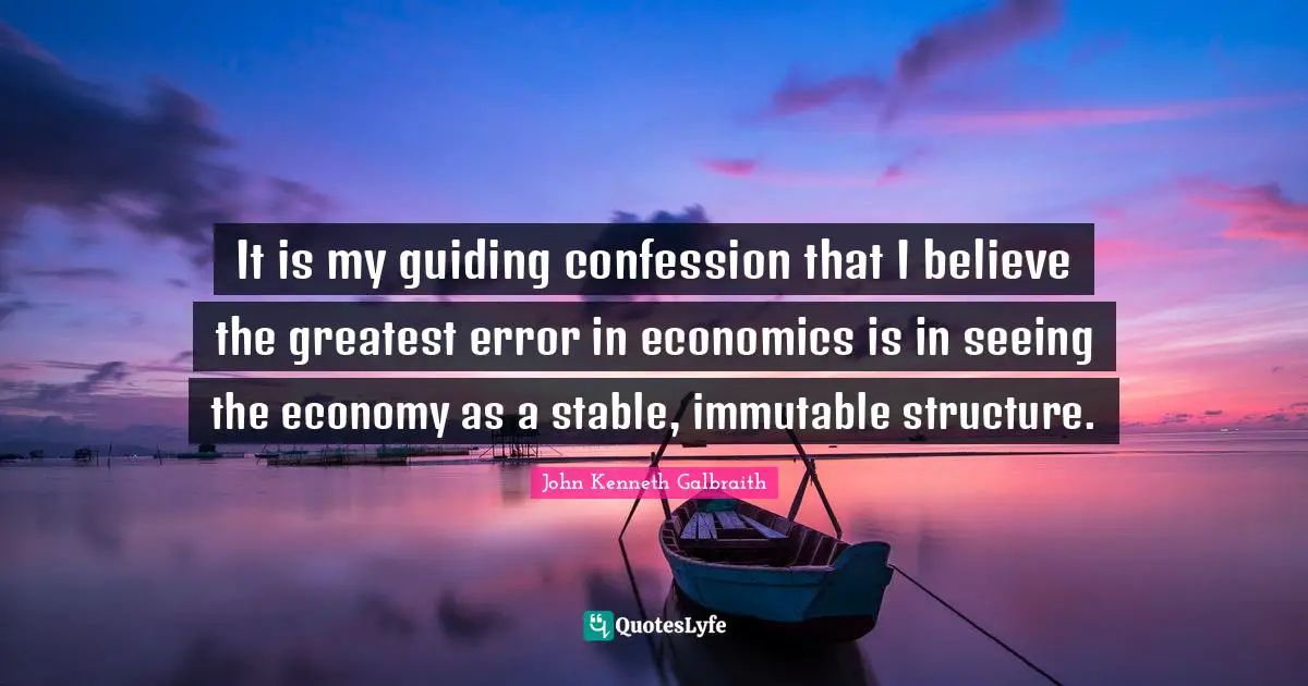 It is my guiding confession that I believe the greatest error in economics is in seeing the economy as a stable, immutable structure.
