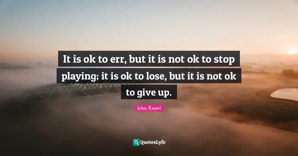 It is ok to err, but it is not ok to stop playing; it is ok to lose, but it is not ok to give up.