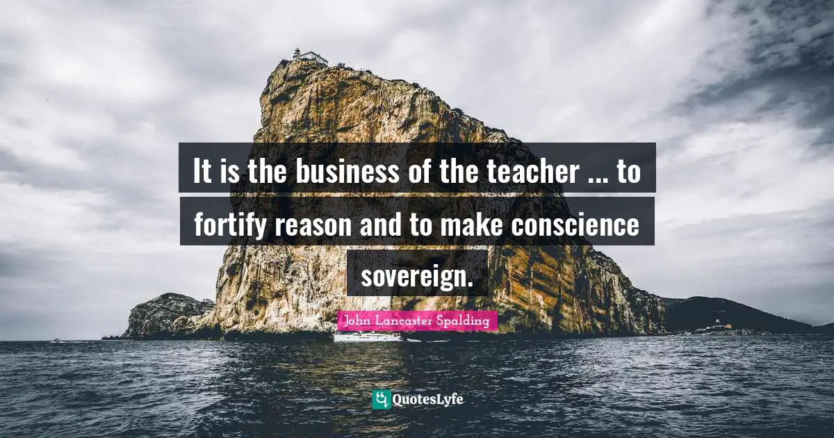 It is the business of the teacher ... to fortify reason and to make conscience sovereign.