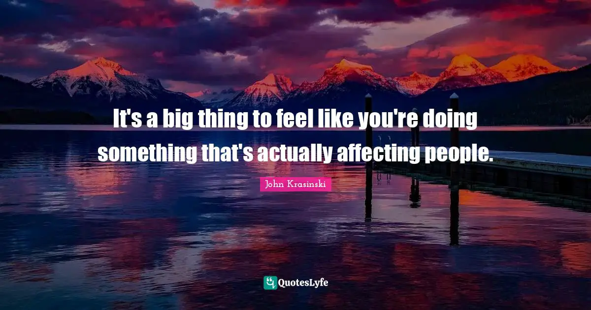 It's a big thing to feel like you're doing something that's actually affecting people.