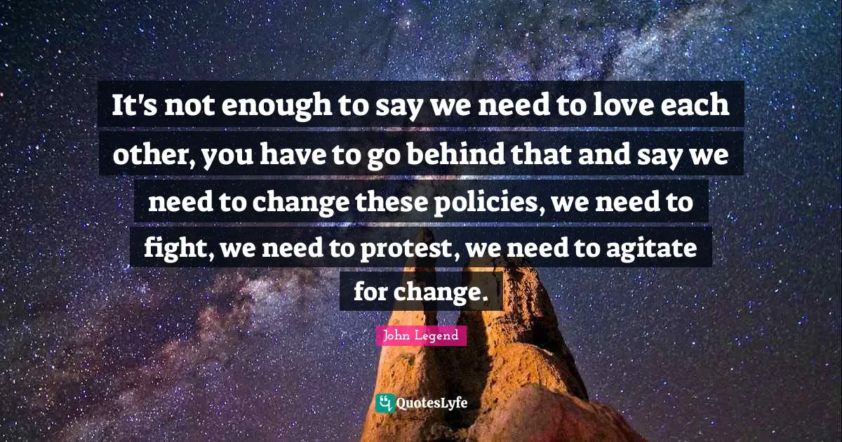 It's not enough to say we need to love each other, you have to go behind that and say we need to change these policies, we need to fight, we need to protest, we need to agitate for change.