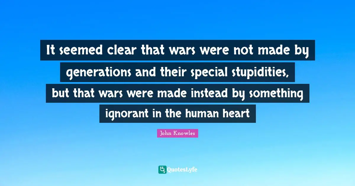 It seemed clear that wars were not made by generations and their special stupidities, but that wars were made instead by something ignorant in the human heart