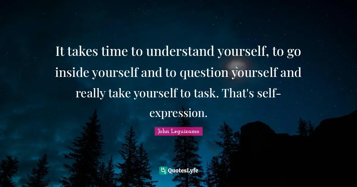 It takes time to understand yourself, to go inside yourself and to question yourself and really take yourself to task. That's self-expression.