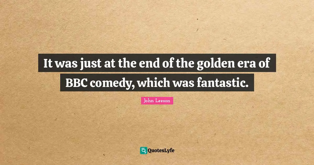 It was just at the end of the golden era of BBC comedy, which was fantastic.