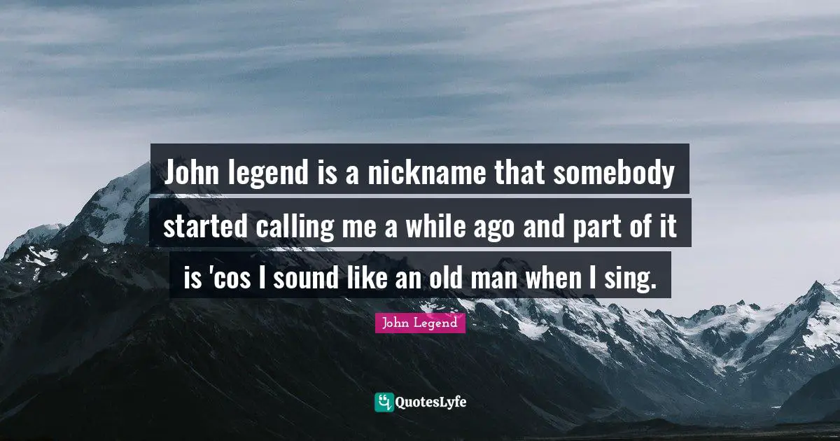 John legend is a nickname that somebody started calling me a while ago and part of it is 'cos I sound like an old man when I sing.
